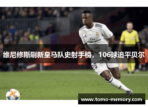 维尼修斯刷新皇马队史射手榜，106球追平贝尔